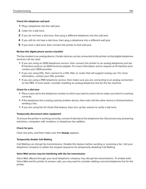 Page 310Check the telephone wall jack
1Plug a telephone into the wall jack.
2Listen for a dial tone.
3If you do not hear a dial tone, then plug a different telephone into the wall jack.
4If you still do not hear a dial tone, then plug a telephone into a different wall jack.
5If you hear a dial tone, then connect the printer to that wall jack.
Review this digital phone service checklist
The fax modem is an analog device. Certain devices can be connected to the printer so that digital telephone
services can be...