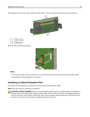 Page 323Holding the card by its sides, align the plastic pins on the card with the holes on the system board.
2
1
1Plastic pins
2Metal pins
4Push the card 
ﬁrmly into place.
Notes:
The entire length of the connector on the card must touch and be 
ﬂush against the system board.
Be careful not to damage the connectors.
Installing an Internal Solutions Port
The system board supports one optional Lexmark Internal Solutions Port (ISP).
Note: This task requires a ﬂathead screwdriver.
CAUTION—SHOCK HAZARD: If you are...