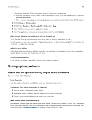 Page 313If you do not know the IP address or host name of the printer, then you can:
View the information on the printer control panel home screen, or in the TCP/IP section under the
Networks/Ports menu.
Print a network setup page or menu settings page and locate the information in the TCP/IP section.
2Click Settings or Conﬁguration.
3Click Device Solutions > Solutions (eSF) > System tab > Log.
4From the Filter menu, select an application status.
5From the Application menu, select an application, and then click...