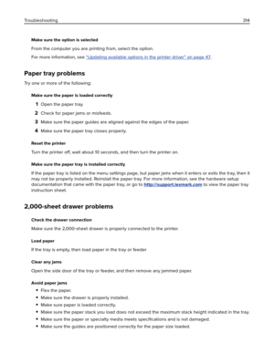 Page 314Make sure the option is selected
From the computer you are printing from, select the option.
For more information, see 
“Updating available options in the printer driver” on page 47.
Paper tray problems
Try one or more of the following:
Make sure the paper is loaded correctly
1Open the paper tray.
2Check for paper jams or misfeeds.
3Make sure the paper guides are aligned against the edges of the paper.
4Make sure the paper tray closes properly.
Reset the printer
Turn the printer off, wait about 10...