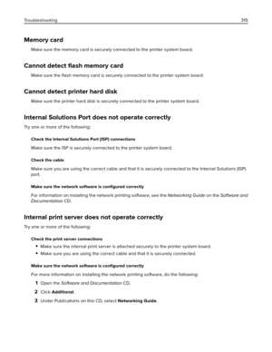 Page 315Memory card
Make sure the memory card is securely connected to the printer system board.
Cannot detect ﬂash memory card
Make sure the ﬂash memory card is securely connected to the printer system board.
Cannot detect printer hard disk
Make sure the printer hard disk is securely connected to the printer system board.
Internal Solutions Port does not operate correctly
Try one or more of the following:
Check the Internal Solutions Port (ISP) connections
Make sure the ISP is securely connected to the printer...
