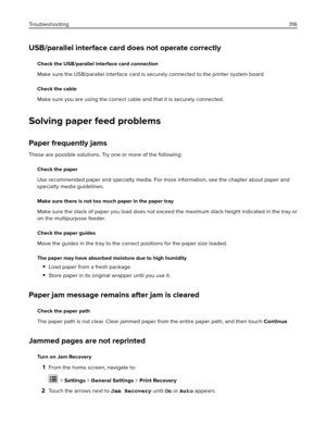 Page 316USB/parallel interface card does not operate correctly
Check the USB/parallel interface card connection
Make sure the USB/parallel interface card is securely connected to the printer system board.
Check the cable
Make sure you are using the correct cable and that it is securely connected.
Solving paper feed problems
Paper frequently jams
These are possible solutions. Try one or more of the following:
Check the paper
Use recommended paper and specialty media. For more information, see the chapter about...