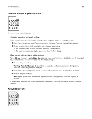 Page 318Shadow images appear on prints
ABCDEABCDEABCDE ABCDE
ABCDE
ABCDE
Try one or more of the following:
Check the paper type and weight settings
Make sure the paper type and weight settings match the paper loaded in the tray or feeder:
1From the printer control panel Paper menu, check the Paper Type and Paper Weight settings.
2Before sending the print job, specify the correct paper type setting:
For Windows users, specify the paper type from Print Properties.
For Macintosh users, specify the paper type from...
