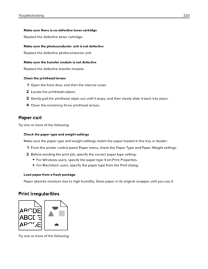 Page 320Make sure there is no defective toner cartridge
Replace the defective toner cartridge.
Make sure the photoconductor unit is not defective
Replace the defective photoconductor unit.
Make sure the transfer module is not defective
Replace the defective transfer module.
Clean the printhead lenses
1Open the front door, and then the internal cover.
2Locate the printhead wipers.
3Gently pull the printhead wiper out until it stops, and then slowly slide it back into place.
4Clean the remaining three printhead...