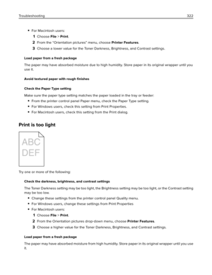 Page 322For Macintosh users:
1Choose File > Print.
2From the “Orientation pictures” menu, choose Printer Features.
3Choose a lower value for the Toner Darkness, Brightness, and Contrast settings.
Load paper from a fresh package
The paper may have absorbed moisture due to high humidity. Store paper in its original wrapper until you
use it.
Avoid textured paper with rough ﬁnishes
Check the Paper Type setting
Make sure the paper type setting matches the paper loaded in the tray or feeder:
From the printer control...