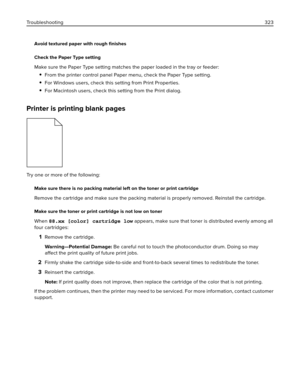 Page 323Avoid textured paper with rough ﬁnishes
Check the Paper Type setting
Make sure the Paper Type setting matches the paper loaded in the tray or feeder:
From the printer control panel Paper menu, check the Paper Type setting.
For Windows users, check this setting from Print Properties.
For Macintosh users, check this setting from the Print dialog.
Printer is printing blank pages
Try one or more of the following:
Make sure there is no packing material left on the toner or print cartridge
Remove the cartridge...