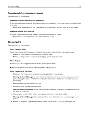 Page 324Repeating defects appear on a page
Try one or more of the following:
Make sure the photoconductor unit is not defective
The photoconductor unit may be defective if marks occur repeatedly in only one color and multiple times
on a page.
Replace the photoconductor unit if the defects occur every 94.2 mm (3.71 in.) or 37.68 mm (1.48 in.).
Make sure the fuser is not defective
The fuser may be defective if the marks occur down repeatedly in all colors.
Replace the fuser if the defects occur every 141 mm (5.55...