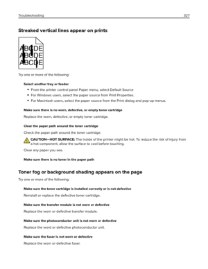 Page 327Streaked vertical lines appear on prints
ABCDE
ABCDE
ABCDE
Try one or more of the following:
Select another tray or feeder
From the printer control panel Paper menu, select Default Source
For Windows users, select the paper source from Print Properties.
For Macintosh users, select the paper source from the Print dialog and pop‑up menus.
Make sure there is no worn, defective, or empty toner cartridge
Replace the worn, defective, or empty toner cartridge.
Clear the paper path around the toner cartridge...