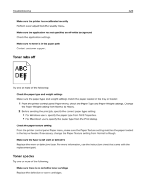 Page 328Make sure the printer has recalibrated recently
Perform color adjust from the Quality menu.
Make sure the application has not speciﬁed an off‑white background
Check the application settings.
Make sure no toner is in the paper path
Contact customer support.
Toner rubs 
off
Try one or more of the following:
Check the paper type and weight settings
Make sure the paper type and weight settings match the paper loaded in the tray or feeder:
1From the printer control panel Paper menu, check the Paper Type and...
