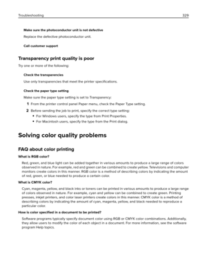 Page 329Make sure the photoconductor unit is not defective
Replace the defective photoconductor unit.
Call customer support
Transparency print quality is poor
Try one or more of the following:
Check the transparencies
Use only transparencies that meet the printer 
speciﬁcations.
Check the paper type setting
Make sure the paper type setting is set to Transparency:
1From the printer control panel Paper menu, check the Paper Type setting.
2Before sending the job to print, specify the correct type setting:
For...