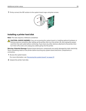 Page 357Firmly connect the ISP solution to the system board cage using two screws.
Installing a printer hard disk
Note: This task requires a ﬂathead screwdriver.
CAUTION—SHOCK HAZARD: If you are accessing the system board or installing optional hardware or
memory devices sometime after setting up the printer, then turn the printer off, and unplug the power
cord from the wall outlet before continuing. If you have any other devices attached to the printer, then
turn them off as well, and unplug any cables going...