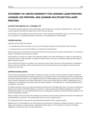 Page 347STATEMENT OF LIMITED WARRANTY FOR LEXMARK LASER PRINTERS,
LEXMARK LED PRINTERS, AND LEXMARK MULTIFUNCTION LASER
PRINTERS
Lexmark International, Inc., Lexington, KY
This limited warranty applies to the United States and Canada. For customers outside the U.S., refer to the
country-speciﬁc warranty information that came with your product.
This limited warranty applies to this product only if it was originally purchased for your use, and not for resale,
from Lexmark or a Lexmark Remarketer, referred to in...