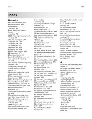 Page 350Index
Numerics
1565 Emulation error, load
emulation option  300
1‑tray module 
installing  42
2,000‑sheet high‑capacity
feeder 
installing  42
2000‑sheet high‑capacity feeder 
loading  67
201–202 paper jams  264
203 paper jam  265
230 paper jam  266
231 paper jam  267
24x paper jam  268
250 paper jam  274
280.06 Paper missing  299
281 paper jam  275
28y.xx paper jams  283
2yy.xx Close ﬂatbed cover and
load originals if restarting
job  299
31.xx Missing or Defective [color]
cartridge  291
32.xx [color]...