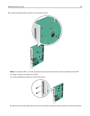 Page 363Locate the appropriate connector on the system board.
Note: If an optional ISP is currently installed, then the printer hard disk must be installed onto the ISP.
To install a printer hard disk onto the ISP:
aUsing a ﬂathead screwdriver, loosen the screws.
bRemove the screws attached to the printer hard disk mounting bracket, and then remove the bracket. Additional printer setup36 