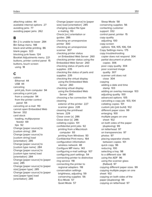 Page 351attaching cables  44
available internal options  27
avoiding jams  77
avoiding paper jams  262
B
Bin 2 is unable to lower  284
Bin Setup menu  148
black‑and‑white printing  86
blank pages  323
blocking junk faxes  124
Booklet Adjustments menu  221
buttons, printer control panel  15
buttons, touch screen 
using  18
C
cables 
Ethernet  44
USB  44
canceling 
print job, from computer  94
canceling a print job 
from a computer  94
from the printer control
panel  94
canceling an e-mail  110
cannot open...