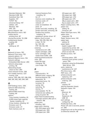 Page 355Standard Network  150
Standard USB  155
Substitute Size  143
Supplies  137
TCP/IP  152
Universal Setup  147
Utilities  214
Wireless  154
XPS  215
menus diagram  136
Miscellaneous menu  163
mobile device 
printing from  87
moving the printer  10, 258
multipurpose feeder 
loading  69
My MFP 
setting up  23
N
Network [x] menu  150
Network Card menu  152
network options  27
Network Reports menu  152
network settings 
Embedded Web Server  260
network setup page 
printing  46
Networking Guide 
where to ﬁnd...