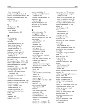 Page 358from Windows  93
printing from a ﬂash drive  88
printing from a mobile device  87
printing in black and white  86
publications 
where to ﬁnd  9
Q
Quality menu  212
Quiet Mode 
print quality
troubleshooting  317
R
recycled paper 
using  56, 76
recycling 
Lexmark packaging  60
Lexmark products  59
toner cartridges  60
WEEE statement  337
reducing a copy  100
reducing printer noise  57
Remote Operator Panel 
setting up  24
Remove paper from [linked set
bin name]  290
Remove paper from all bins  290
Remove...