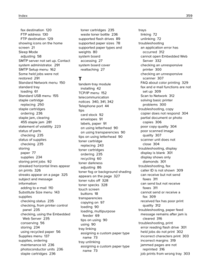 Page 359fax destination  120
FTP address  130
FTP destination  129
showing icons on the home
screen  21
Sleep Mode 
adjusting  58
SMTP server not set up. Contact
system administrator.  291
SMTP Setup menu  162
Some held jobs were not
restored  291
Standard Network menu  150
standard tray 
loading  61
Standard USB menu  155
staple cartridge 
replacing  250
staple cartridges 
ordering  236
staple jam, clearing 
455 staple jam  281
statement of volatility  223
status of parts 
checking  235
status of supplies...