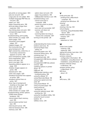 Page 360job prints on wrong paper  303
jobs do not print  301
Large jobs do not collate  303
multiple‑language PDF ﬁles do
not print  301
paper curl  320
paper frequently jams  316
print job takes longer than
expected  302
tray linking does not work  303
unexpected page breaks
occur  304
troubleshooting, print quality 
black streaks on a page  325
blank pages  323
characters have jagged
edges  317
clipped images  317
ﬁne horizontal lines  317
gray background  318
light colored line, white line, or
incorrectly...