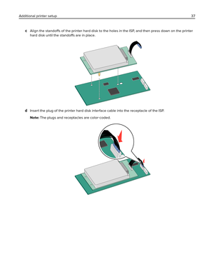 Page 37cAlign the standoffs of the printer hard disk to the holes in the ISP, and then press down on the printer
hard disk until the standoffs are in place.
dInsert the plug of the printer hard disk interface cable into the receptacle of the ISP.
Note: The plugs and receptacles are color‑coded.
Additional printer setup37 