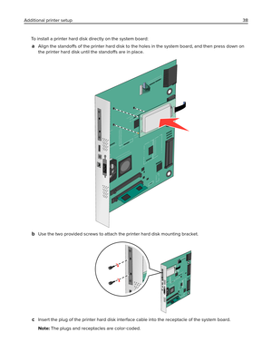 Page 38To install a printer hard disk directly on the system board:
aAlign the standoffs of the printer hard disk to the holes in the system board, and then press down on
the printer hard disk until the standoffs are in place.
bUse the two provided screws to attach the printer hard disk mounting bracket.
cInsert the plug of the printer hard disk interface cable into the receptacle of the system board.
Note: The plugs and receptacles are color‑coded. Additional printer setup38 