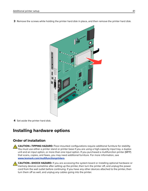 Page 413Remove the screws while holding the printer hard disk in place, and then remove the printer hard disk.
4Set aside the printer hard disk.
Installing hardware options
Order of installation
CAUTION—TIPPING HAZARD: Floor-mounted 
conﬁgurations require additional furniture for stability.
You must use either a printer stand or printer base if you are using a high-capacity input tray, a duplex
unit and an input option, or more than one input option. If you purchased a multifunction printer (MFP)
that scans,...