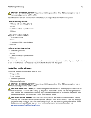 Page 42CAUTION—POTENTIAL INJURY: The printer weight is greater than 18 kg (40 lb) and requires two or
more trained personnel to lift it safely.
Install the printer and any optional trays or ﬁnishers you have purchased in the following order:
Using a one‑tray module

Optional 520‑sheet tray (Tray 2)
Printer
2,000‑sheet high‑capacity feeder
Finisher
Using a three‑tray module

Three‑tray module
Printer
2,000‑sheet high‑capacity feeder
Finisher
Using a tandem‑tray module

Ta n d e m‑tray module
Printer
2,000‑sheet...