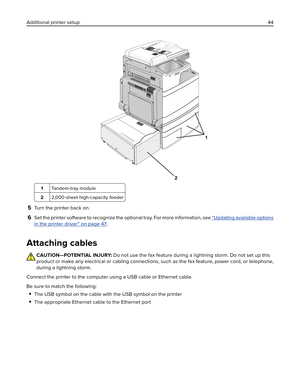 Page 441
2
1Ta n d e m‑tray module
22,000‑sheet high‑capacity feeder
5Turn the printer back on.
6Set the printer software to recognize the optional tray. For more information, see “Updating available options
in the printer driver” on page 47.
Attaching cables
CAUTION—POTENTIAL INJURY: Do not use the fax feature during a lightning storm. Do not set up this
product or make any electrical or cabling connections, such as the fax feature, power cord, or telephone,
during a lightning storm.
Connect the printer to the...