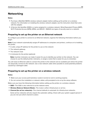 Page 48Networking
Notes:
Purchase a MarkNet N8352 wireless network adapter before setting up the printer on a wireless
network. For information on installing the wireless network adapter, see the instruction sheet that came
with the adapter.
A Service Set Identiﬁer (SSID) is a name assigned to a wireless network. Wired Equivalent Privacy (WEP),
Wi-Fi Protected Access (WPA), WPA2, and 802.1X - RADIUS are types of security used on a network.
Preparing to set up the printer on an Ethernet network
To conﬁgure your...