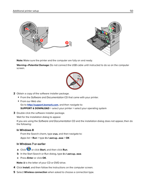 Page 50Note: Make sure the printer and the computer are fully on and ready.
Warning—Potential Damage: Do not connect the USB cable until instructed to do so on the computer
screen.
2Obtain a copy of the software installer package.
From the Software and Documentation CD that came with your printer.
From our Web site:
Go to 
http://support.lexmark.com, and then navigate to:
SUPPORT & DOWNLOAD > select your printer > select your operating system
3Double‑click the software installer package.
Wait for the...