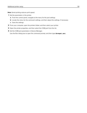 Page 55Note: Serial printing reduces print speed.
1Set the parameters in the printer.
aFrom the control panel, navigate to the menu for the port settings.
bLocate the menu for the serial port settings, and then adjust the settings, if necessary.
cSave the settings.
2From your computer, open the printers folder, and then select your printer.
3Open the printer properties, and then select the COM port from the list.
4Set the COM port parameters in Device Manager.
Use the Run dialog box to open the command prompt,...