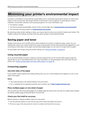 Page 56Minimizing your printer's environmental impact
Lexmark is committed to environmental sustainability and is continually improving its printers to reduce their
impact on the environment. We design with the environment in mind, engineer our packaging to reduce
materials, and provide collection and recycling programs. For more information, see:
The Notices chapter
The Environmental Sustainability section of the Lexmark Web site at www.lexmark.com/environment
The Lexmark recycling program at...