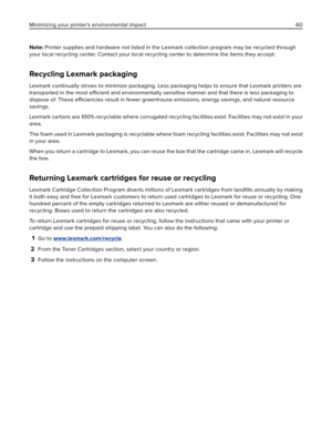 Page 60Note: Printer supplies and hardware not listed in the Lexmark collection program may be recycled through
your local recycling center. Contact your local recycling center to determine the items they accept.
Recycling Lexmark packaging
Lexmark continually strives to minimize packaging. Less packaging helps to ensure that Lexmark printers are
transported in the most efficient and environmentally sensitive manner and that there is less packaging to
dispose of. These efficiencies result in fewer greenhouse...