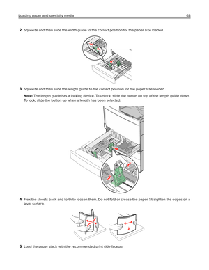 Page 632Squeeze and then slide the width guide to the correct position for the paper size loaded.
3Squeeze and then slide the length guide to the correct position for the paper size loaded.
Note: The length guide has a locking device. To unlock, slide the button on top of the length guide down.
To lock, slide the button up when a length has been selected.
4Flex the sheets back and forth to loosen them. Do not fold or crease the paper. Straighten the edges on a
level surface.
5Load the paper stack with the...