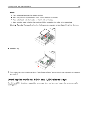 Page 64Notes:
Place print side facedown for duplex printing.
Place pre-punched paper with the holes toward the front of the tray.
Place letterheads with the header on the left side of the tray.
Make sure the paper is below the maximum ﬁll line located on the edge of the paper tray.
Warning—Potential Damage: Overloading the tray can cause paper jams and possible printer damage.
6Insert the tray.
7From the printer control panel, verify the Paper Size and Paper Type setting for the tray based on the paper
you...