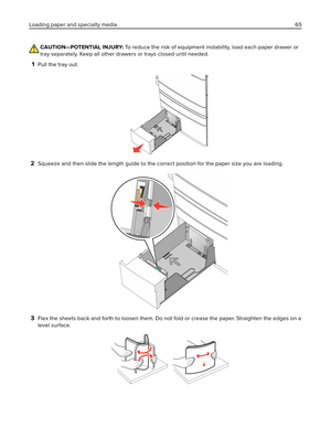 Page 65CAUTION—POTENTIAL INJURY: To reduce the risk of equipment instability, load each paper drawer or
tray separately. Keep all other drawers or trays closed until needed.
1Pull the tray out.
2Squeeze and then slide the length guide to the correct position for the paper size you are loading.
3Flex the sheets back and forth to loosen them. Do not fold or crease the paper. Straighten the edges on a
level surface.
Loading paper and specialty media 65 