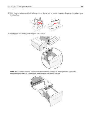 Page 683Flex the sheets back and forth to loosen them. Do not fold or crease the paper. Straighten the edges on a
level surface.
4Load paper into the tray with the print side faceup.
Note: Make sure the paper is below the maximum ﬁll line located on the edge of the paper tray.
Overloading the tray can cause paper jams and possible printer damage.
Loading paper and specialty media 68 