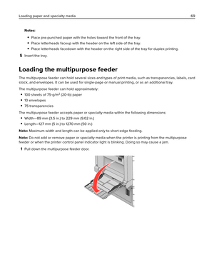 Page 69Notes:
Place pre-punched paper with the holes toward the front of the tray.
Place letterheads faceup with the header on the left side of the tray.
Place letterheads facedown with the header on the right side of the tray for duplex printing.
5Insert the tray.
Loading the multipurpose feeder
The multipurpose feeder can hold several sizes and types of print media, such as transparencies, labels, card
stock, and envelopes. It can be used for single-page or manual printing, or as an additional tray.
The...