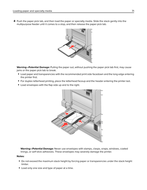 Page 714Push the paper pick tab, and then load the paper or specialty media. Slide the stack gently into the
multipurpose feeder until it comes to a stop, and then release the paper pick tab.
Warning—Potential Damage: Pulling the paper out, without pushing the paper pick tab 
ﬁrst, may cause
jams or the paper pick tab to break.
Load paper and transparencies with the recommended print side facedown and the long edge entering
the printer ﬁrst.
For duplex letterhead printing, place the letterhead faceup and the...