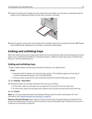 Page 725Adjust the width guide to lightly touch the edge of the stack. Make sure the paper or specialty media ﬁts
loosely in the multipurpose feeder, lies ﬂat, and is not bent or wrinkled.
6From the printer control panel, set the Paper Size and Paper Type for the multipurpose feeder (MP Feeder
Size and MP Feeder Type) based on the paper or specialty media loaded.
Linking and unlinking trays
When one linked tray becomes empty, paper feeds from the next linked tray. We recommend giving all custom
paper, such as...