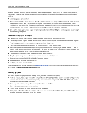 Page 77Lexmark does not endorse speciﬁc suppliers, although a converter’s product list for special applications is
maintained. However, the following paper choice guidelines will help alleviate the environmental impact of
printing:
1Minimize paper consumption.
2Be selective about the origin of wood ﬁber. Buy from suppliers who carry certiﬁcations such as the Forestry
Stewardship Council (FSC) or the Program for the Endorsement of Forest 
Certiﬁcation (PEFC). These
certiﬁcations guarantee that the paper...