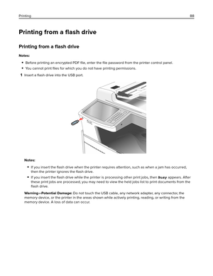 Page 88Printing from a ﬂash drive
Printing from a ﬂash drive
Notes:
Before printing an encrypted PDF ﬁle, enter the ﬁle password from the printer control panel.
You cannot print ﬁles for which you do not have printing permissions.
1Insert a ﬂash drive into the USB port.
Notes:
If you insert the ﬂash drive when the printer requires attention, such as when a jam has occurred,
then the printer ignores the ﬂash drive.
If you insert the ﬂash drive while the printer is processing other print jobs, then Busy appears....