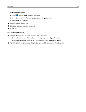 Page 95In Windows 7 or earlier
aClick  or click Start, and then click Run.
bIn the Start Search or Run dialog, type control printers.
cPress Enter, or click OK.
2Double‑click the printer icon.
3Select the print job you want to cancel.
4Click Delete.
For Macintosh users
1From the Apple menu, navigate to either of the following:
System Preferences > Print & Scan > select your printer > Open Print Queue
System Preferences > Print & Fax > select your printer > Open Print Queue
2From the printer window, select the...
