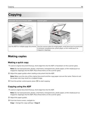 Page 96Copying
Automatic document feeder (ADF) Scanner glass
Use the ADF for multiple‑page documents. Use the scanner glass for single pages, small items (such as postcards
or photos), transparencies, photo paper, or thin media (such as
magazine clippings).
Making copies
Making a quick copy
1Load an original document faceup, short edge 
ﬁrst into the ADF or facedown on the scanner glass.
Note: Do not load postcards, photos, small items, transparencies, photo paper, or thin media (such as
magazine clippings)...