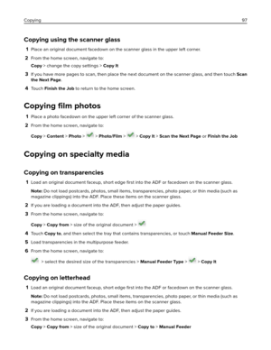 Page 97Copying using the scanner glass
1Place an original document facedown on the scanner glass in the upper left corner.
2From the home screen, navigate to:
Copy > change the copy settings > Copy It
3If you have more pages to scan, then place the next document on the scanner glass, and then touch Scan
the Next Page.
4To u c h  Finish the Job to return to the home screen.
Copying ﬁlm photos
1Place a photo facedown on the upper left corner of the scanner glass.
2From the home screen, navigate to:
Copy > Content...