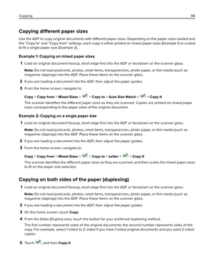 Page 99Copying different paper sizes
Use the ADF to copy original documents with different paper sizes. Depending on the paper sizes loaded and
the “Copy to” and “Copy from” settings, each copy is either printed on mixed paper sizes (Example 1) or scaled
to ﬁt a single paper size (Example 2).
Example 1: Copying on mixed paper sizes
1
Load an original document faceup, short edge 
ﬁrst into the ADF or facedown on the scanner glass.
Note: Do not load postcards, photos, small items, transparencies, photo paper, or...