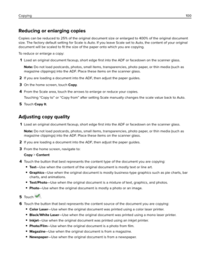 Page 100Reducing or enlarging copies
Copies can be reduced to 25% of the original document size or enlarged to 400% of the original document
size. The factory default setting for Scale is Auto. If you leave Scale set to Auto, the content of your original
document will be scaled to ﬁt the size of the paper onto which you are copying.
To reduce or enlarge a copy:
1Load an original document faceup, short edge ﬁrst into the ADF or facedown on the scanner glass.
Note: Do not load postcards, photos, small items,...