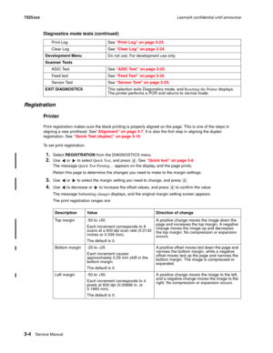 Page 1263-4Ser vice Manual 7525xxxLexmark confidential until announce
Registration
Printer
Print registration makes sure the black printing is properly aligned on the page. This is one of the steps in 
aligning a new printhead. See“Alignment” on page 3-7. It is also the first step in aligning the duplex 
registration. See “Quick Test (duplex)” on page 3-15. 
To set print registration:
1.Select REGISTRATION from the DIAGNOSTICS menu.
2.Use   or   to select Quick Test, and press  . See “Quick test” on page 3-6....