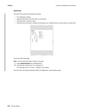 Page 1283-6Ser vice Manual 7525xxxLexmark confidential until announce
Quick test
The Quick Test contains the following information:
Print registration settings
Alignment diamonds at the left, right, top. and bottom
Horizontal lines to check for skew
General printer information, including current page count, installed memory, serial number, and code level.
To print the Quick Test page:
Note:  Print the Quick Test Page on letter or A4 paper.
1.Select REGISTRATION from DIAGNOSTICS.
2.Use   or   to select Quick...