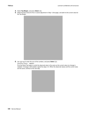 Page 1303-8Ser vice Manual 7525xxxLexmark confidential until announce
4.Select Top Margin, and press Select ().
5.Select the best choice for fine or coarse adjustment in Step 1 (first page), and add it to the current value for 
the Top Margin. 
6.Use   or   to enter the sum of the numbers, and press Select (). 
Submitting changes… appears. 
Print the Quick Test again to verify the observed value is the same as the current value (no change is 
needed). If change is still needed, repeat the steps 4–6. When the...